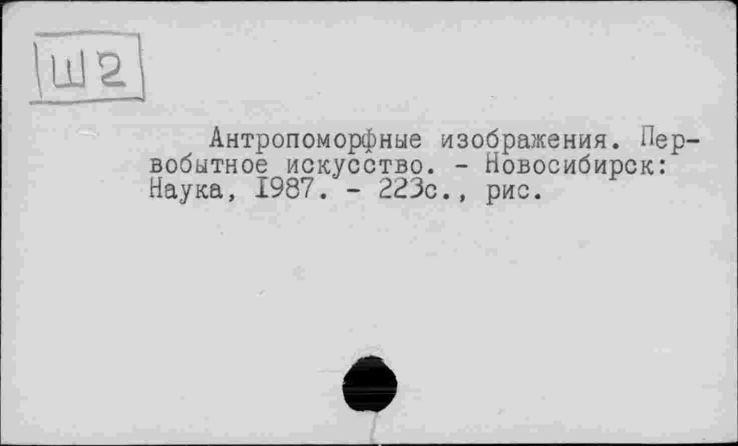 ﻿Антропоморфные изображения. Пер вобытное искусство. - Новосибирск: Наука, 1987. - 223с., рис.